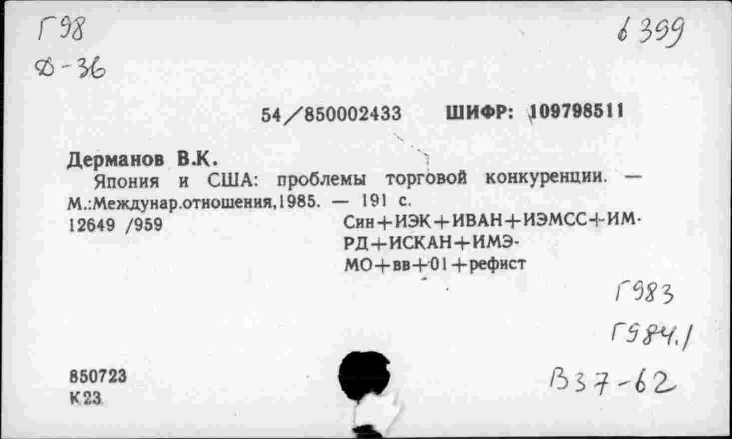 ﻿Г98
<£-36
/3^
54/850002433 ШИФР: ,109798511
Дерманов В.К.	>
Япония и США: проблемы торговой конкуренции. — М.:Междунар.отношения,1985. — 191 с.
12649 /959	Син4-ИЭК+ИВАН+ИЭМССЧ-ИМ-
РД+ИСКАН+ИМЭ-
МО+вв+01 + рефист
850723
К 23
Г$М,/
637'^2.